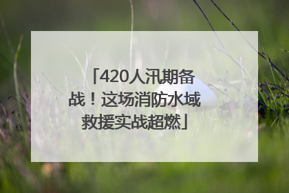 420人汛期备战！这场消防水域救援实战超燃