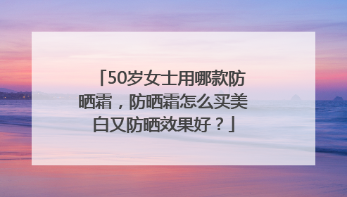 50岁女士用哪款防晒霜，防晒霜怎么买美白又防晒效果好？